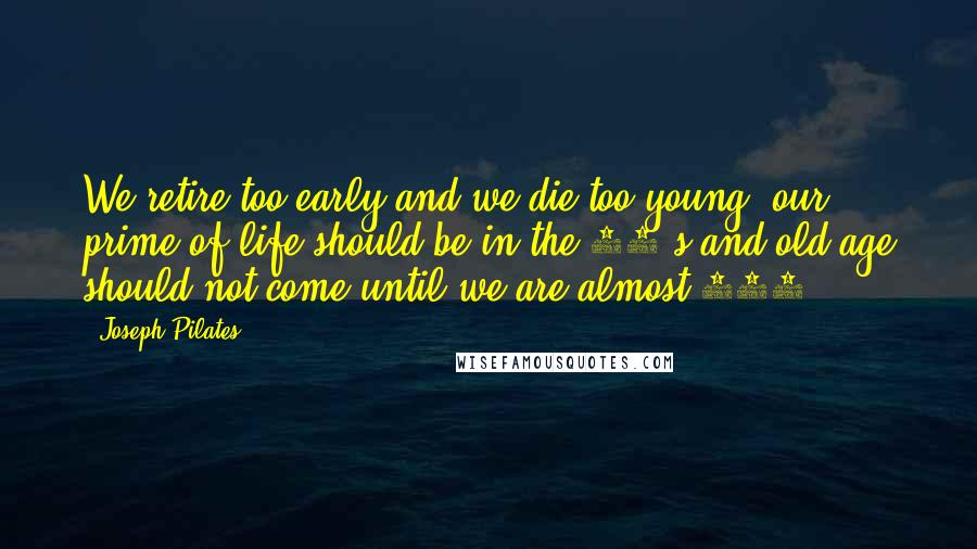 Joseph Pilates Quotes: We retire too early and we die too young, our prime of life should be in the 70's and old age should not come until we are almost 100.