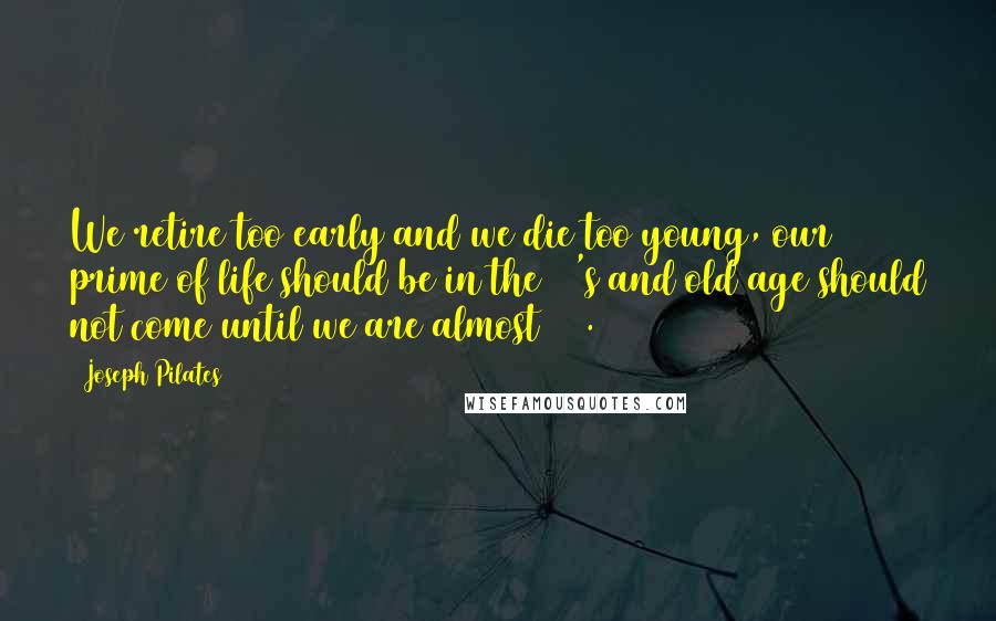 Joseph Pilates Quotes: We retire too early and we die too young, our prime of life should be in the 70's and old age should not come until we are almost 100.