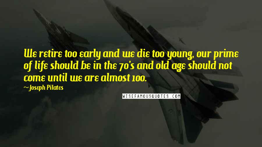 Joseph Pilates Quotes: We retire too early and we die too young, our prime of life should be in the 70's and old age should not come until we are almost 100.