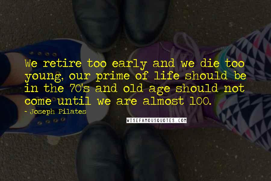 Joseph Pilates Quotes: We retire too early and we die too young, our prime of life should be in the 70's and old age should not come until we are almost 100.