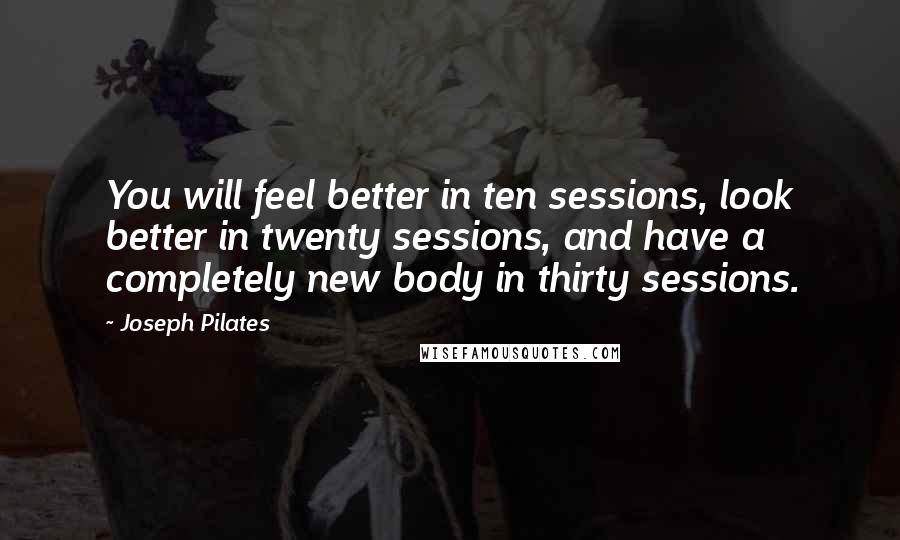 Joseph Pilates Quotes: You will feel better in ten sessions, look better in twenty sessions, and have a completely new body in thirty sessions.