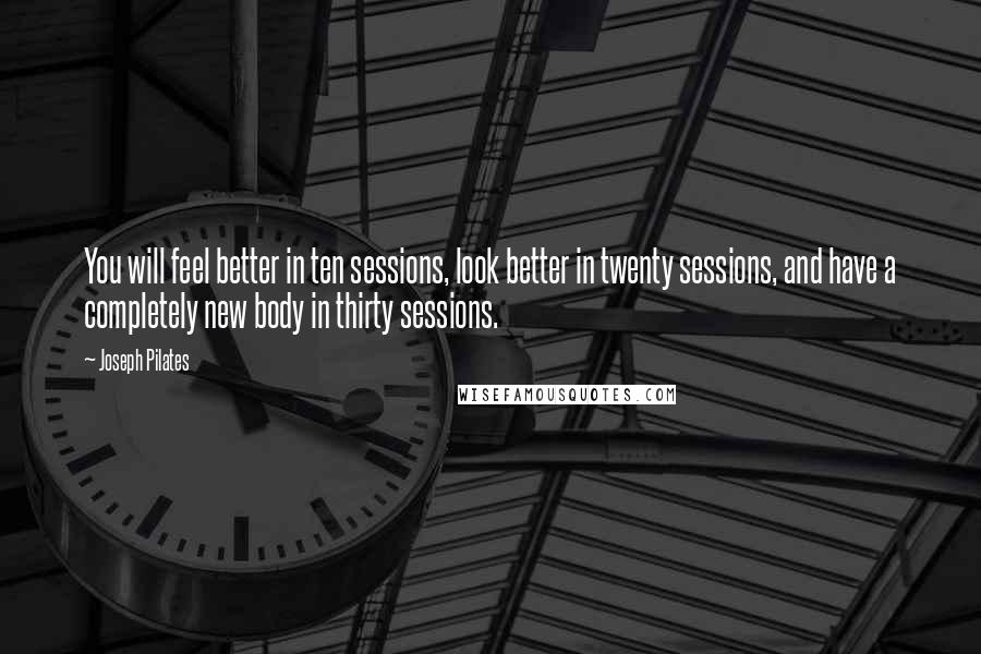Joseph Pilates Quotes: You will feel better in ten sessions, look better in twenty sessions, and have a completely new body in thirty sessions.