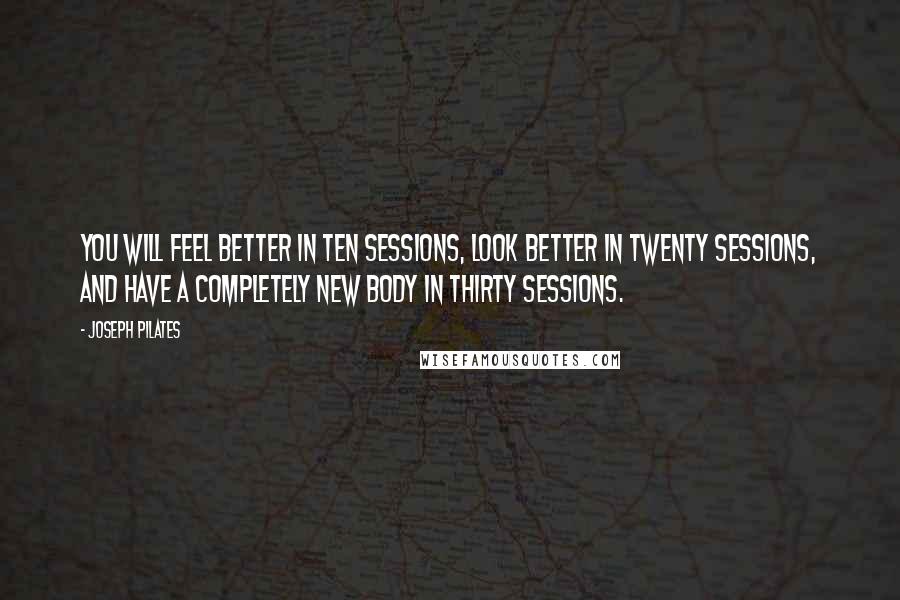 Joseph Pilates Quotes: You will feel better in ten sessions, look better in twenty sessions, and have a completely new body in thirty sessions.