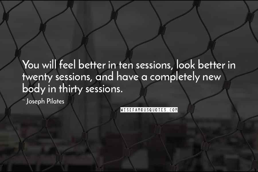 Joseph Pilates Quotes: You will feel better in ten sessions, look better in twenty sessions, and have a completely new body in thirty sessions.