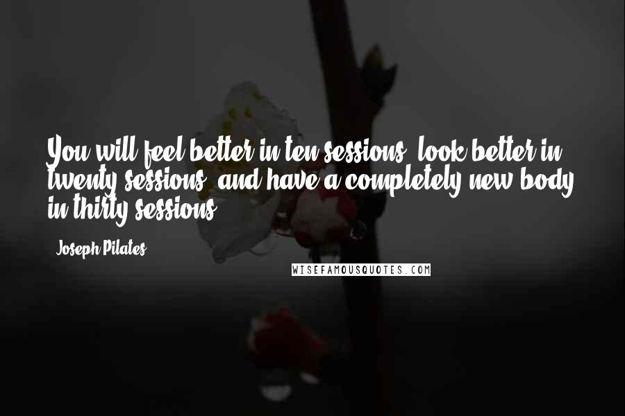 Joseph Pilates Quotes: You will feel better in ten sessions, look better in twenty sessions, and have a completely new body in thirty sessions.