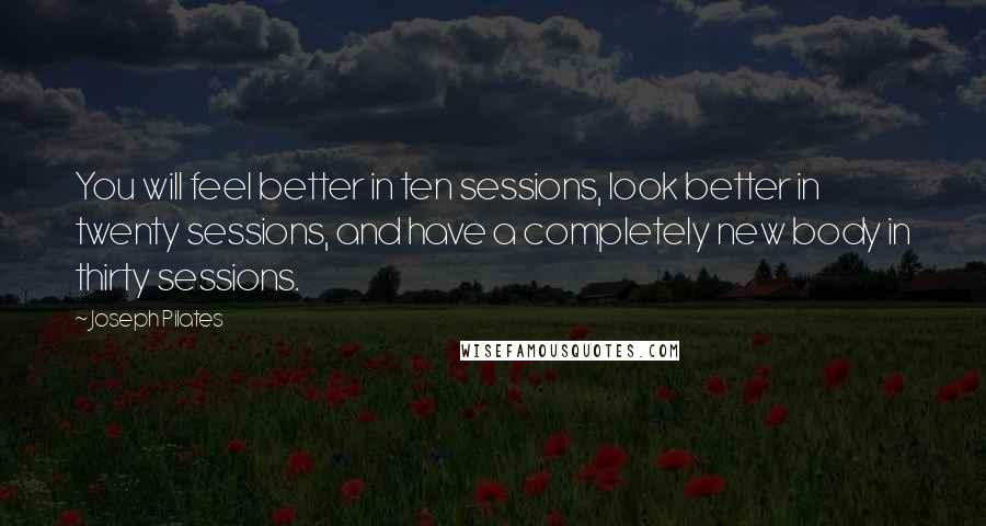 Joseph Pilates Quotes: You will feel better in ten sessions, look better in twenty sessions, and have a completely new body in thirty sessions.