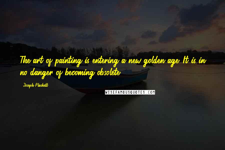 Joseph Plaskett Quotes: The art of painting is entering a new golden age. It is in no danger of becoming obsolete.