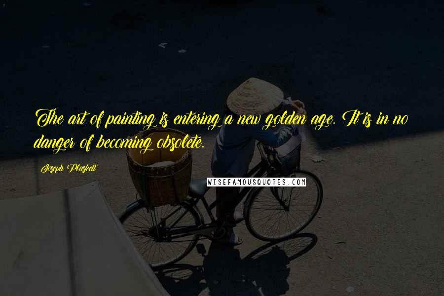 Joseph Plaskett Quotes: The art of painting is entering a new golden age. It is in no danger of becoming obsolete.