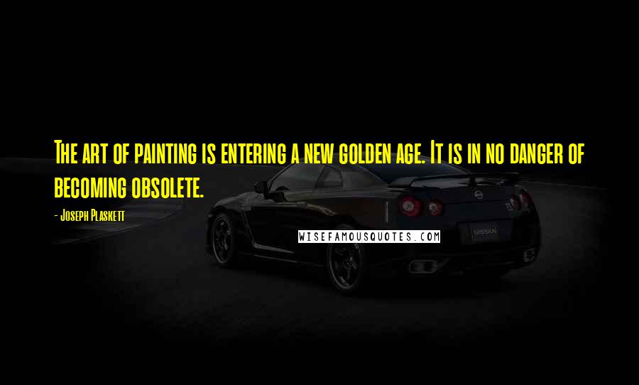 Joseph Plaskett Quotes: The art of painting is entering a new golden age. It is in no danger of becoming obsolete.