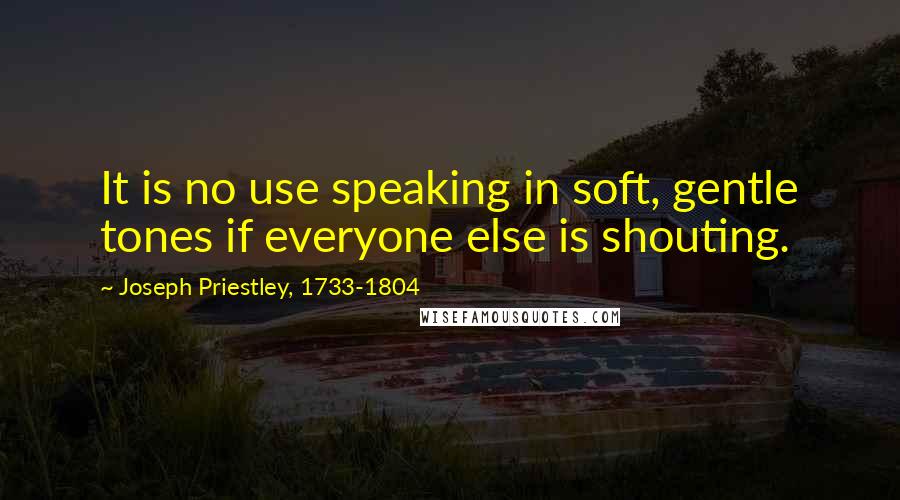 Joseph Priestley, 1733-1804 Quotes: It is no use speaking in soft, gentle tones if everyone else is shouting.