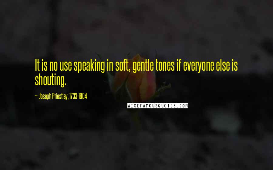 Joseph Priestley, 1733-1804 Quotes: It is no use speaking in soft, gentle tones if everyone else is shouting.