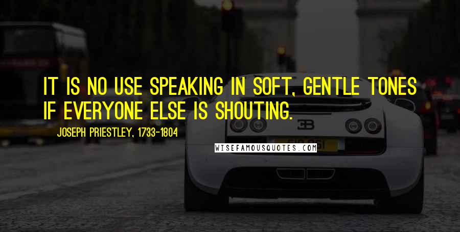 Joseph Priestley, 1733-1804 Quotes: It is no use speaking in soft, gentle tones if everyone else is shouting.