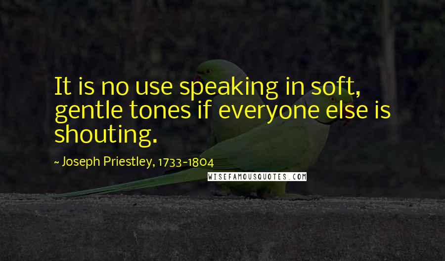 Joseph Priestley, 1733-1804 Quotes: It is no use speaking in soft, gentle tones if everyone else is shouting.