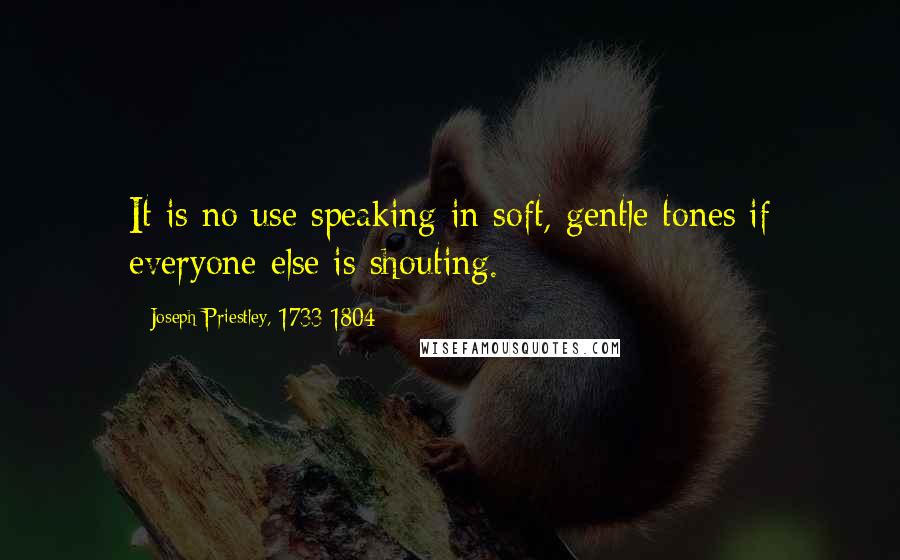 Joseph Priestley, 1733-1804 Quotes: It is no use speaking in soft, gentle tones if everyone else is shouting.