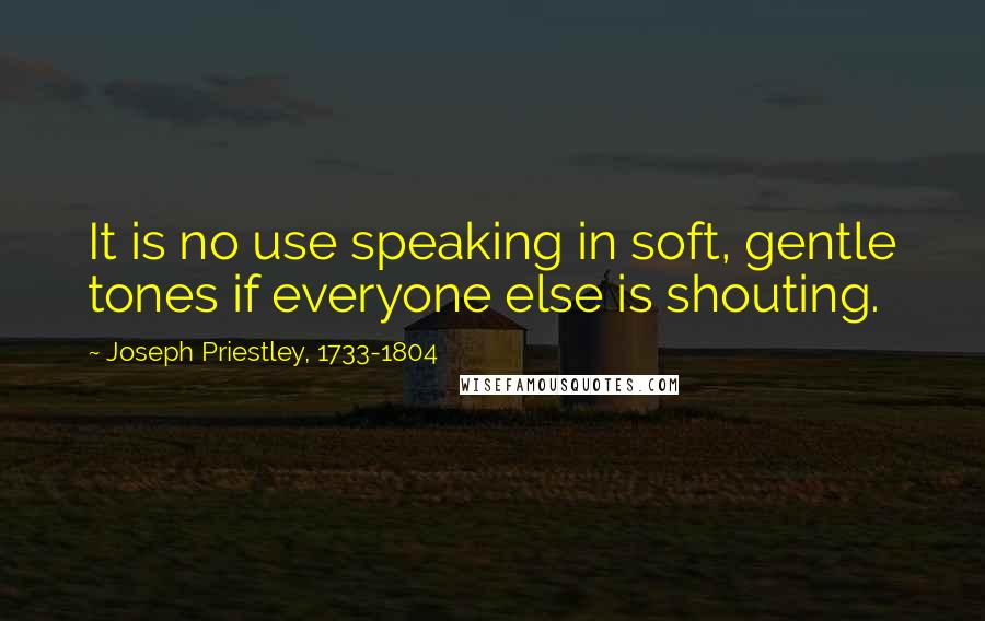 Joseph Priestley, 1733-1804 Quotes: It is no use speaking in soft, gentle tones if everyone else is shouting.