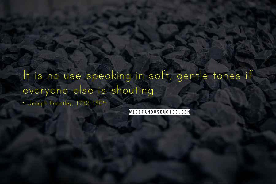 Joseph Priestley, 1733-1804 Quotes: It is no use speaking in soft, gentle tones if everyone else is shouting.