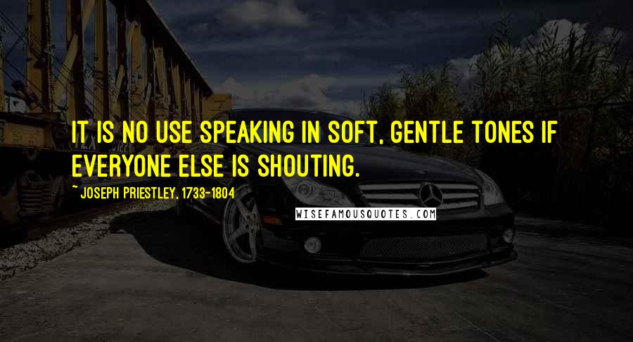 Joseph Priestley, 1733-1804 Quotes: It is no use speaking in soft, gentle tones if everyone else is shouting.