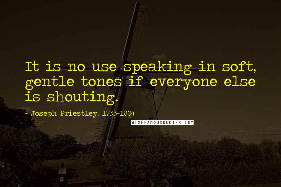 Joseph Priestley, 1733-1804 Quotes: It is no use speaking in soft, gentle tones if everyone else is shouting.