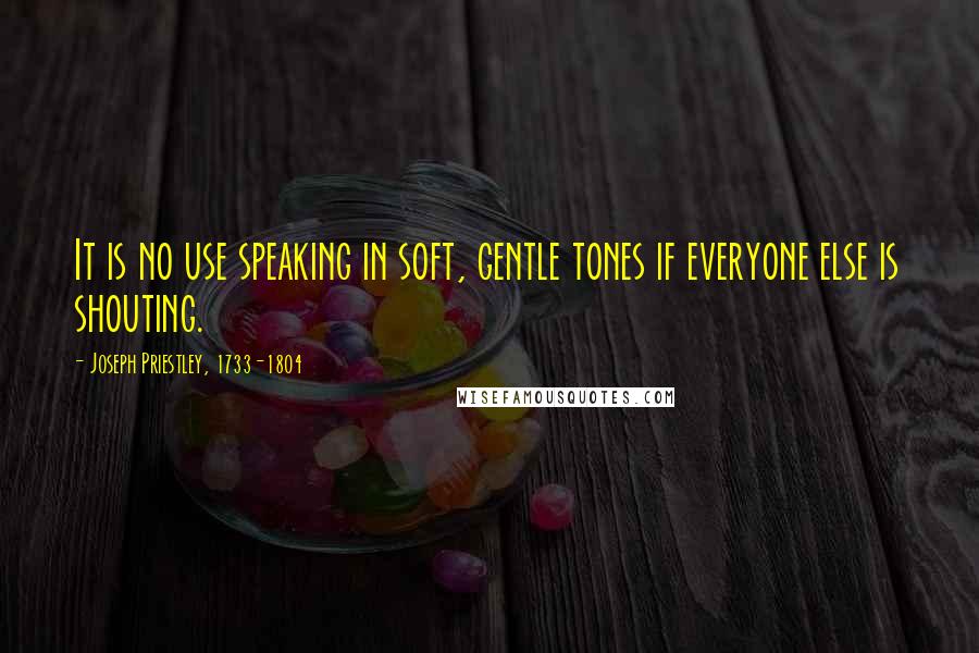 Joseph Priestley, 1733-1804 Quotes: It is no use speaking in soft, gentle tones if everyone else is shouting.