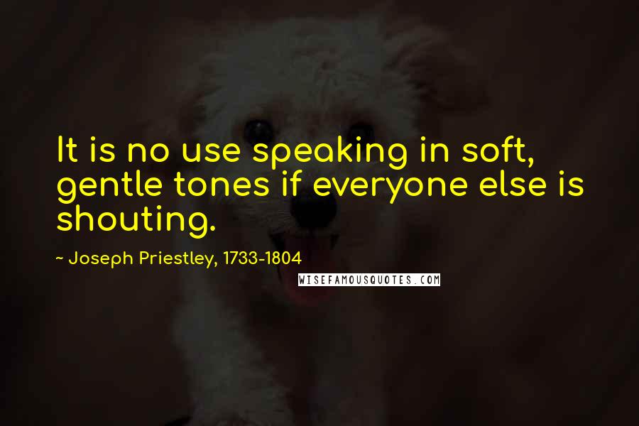 Joseph Priestley, 1733-1804 Quotes: It is no use speaking in soft, gentle tones if everyone else is shouting.