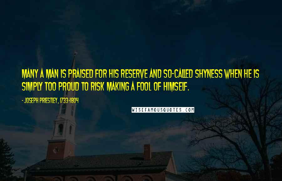 Joseph Priestley, 1733-1804 Quotes: Many a man is praised for his reserve and so-called shyness when he is simply too proud to risk making a fool of himself.