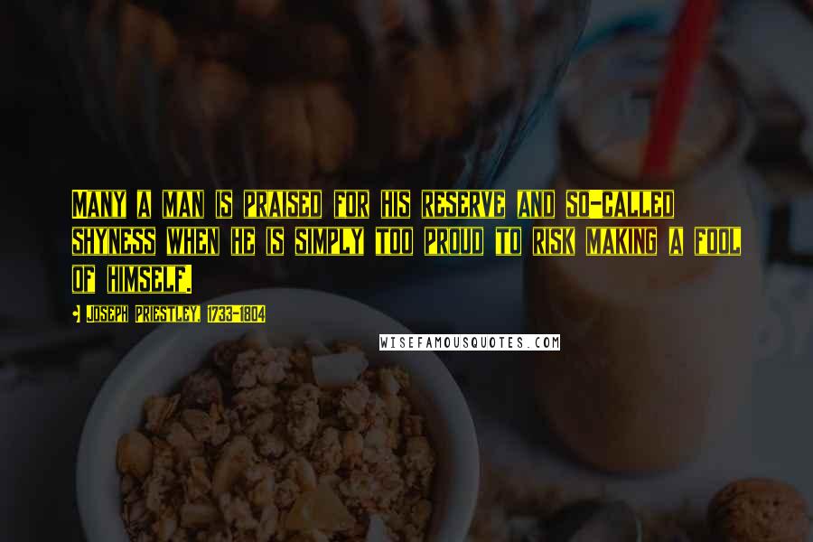 Joseph Priestley, 1733-1804 Quotes: Many a man is praised for his reserve and so-called shyness when he is simply too proud to risk making a fool of himself.