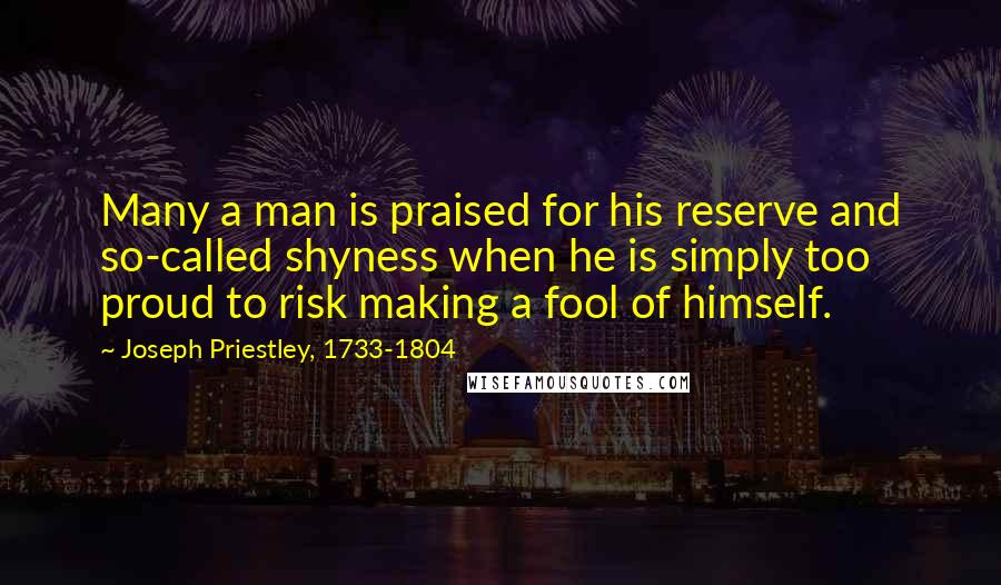 Joseph Priestley, 1733-1804 Quotes: Many a man is praised for his reserve and so-called shyness when he is simply too proud to risk making a fool of himself.