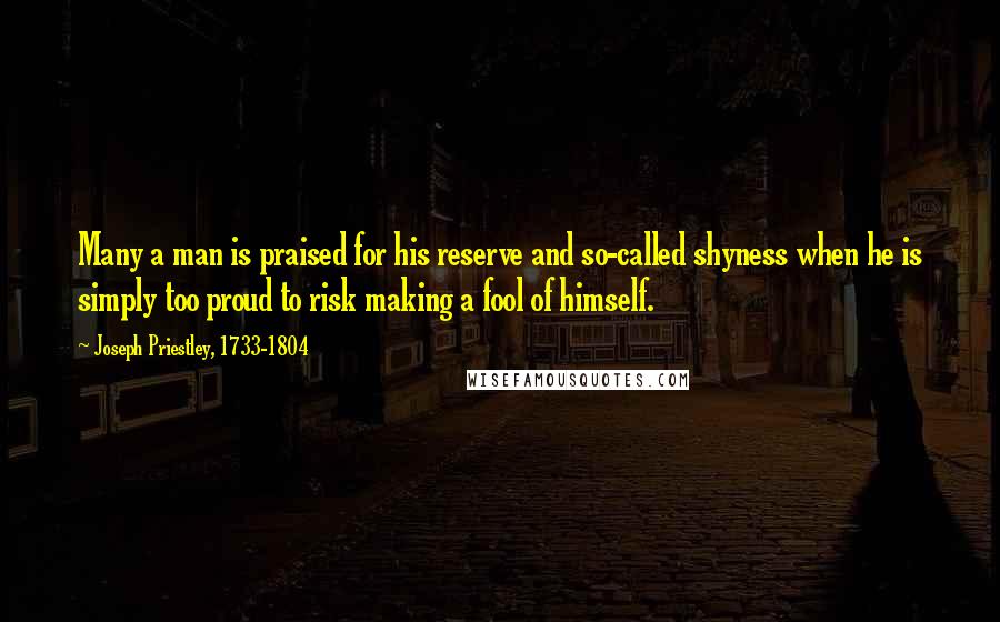 Joseph Priestley, 1733-1804 Quotes: Many a man is praised for his reserve and so-called shyness when he is simply too proud to risk making a fool of himself.