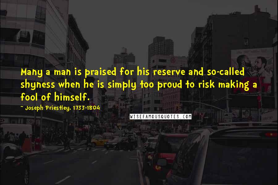 Joseph Priestley, 1733-1804 Quotes: Many a man is praised for his reserve and so-called shyness when he is simply too proud to risk making a fool of himself.