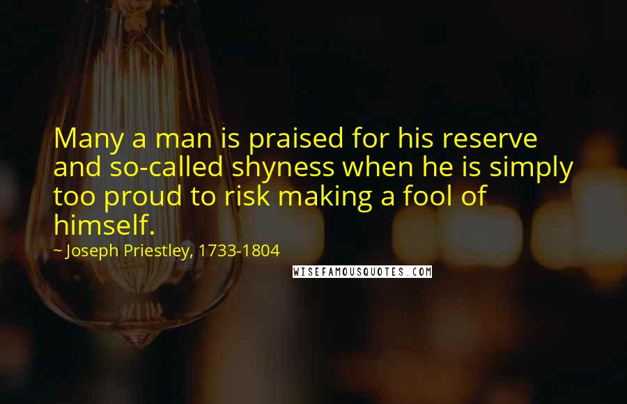 Joseph Priestley, 1733-1804 Quotes: Many a man is praised for his reserve and so-called shyness when he is simply too proud to risk making a fool of himself.