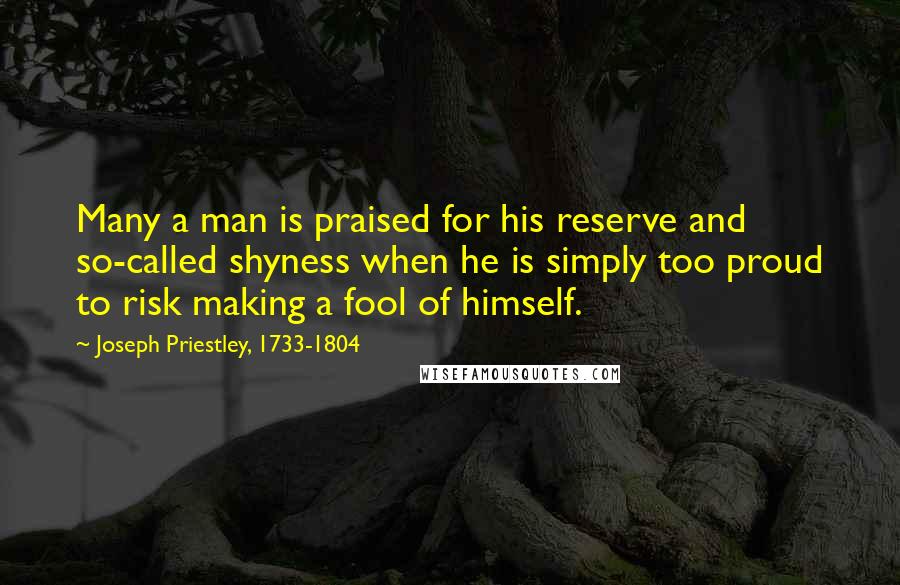 Joseph Priestley, 1733-1804 Quotes: Many a man is praised for his reserve and so-called shyness when he is simply too proud to risk making a fool of himself.