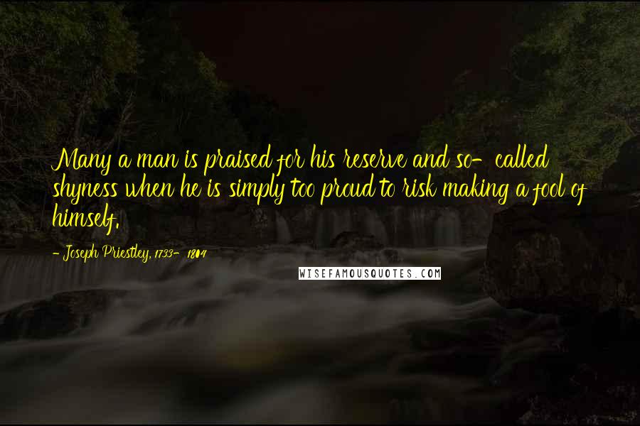 Joseph Priestley, 1733-1804 Quotes: Many a man is praised for his reserve and so-called shyness when he is simply too proud to risk making a fool of himself.