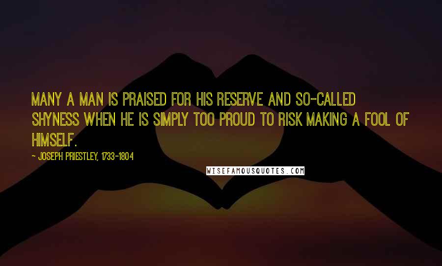 Joseph Priestley, 1733-1804 Quotes: Many a man is praised for his reserve and so-called shyness when he is simply too proud to risk making a fool of himself.