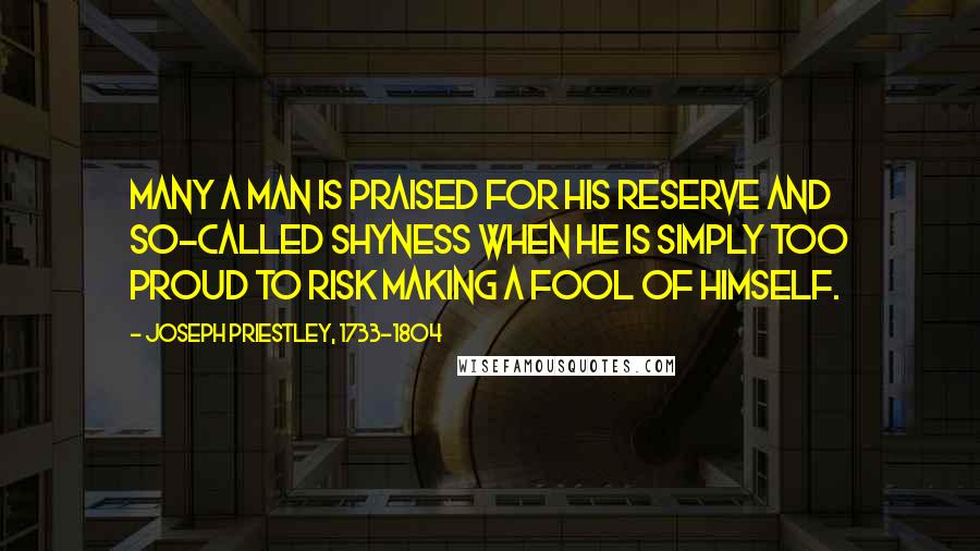 Joseph Priestley, 1733-1804 Quotes: Many a man is praised for his reserve and so-called shyness when he is simply too proud to risk making a fool of himself.