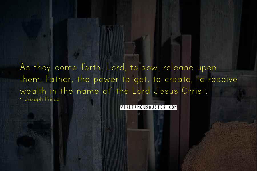 Joseph Prince Quotes: As they come forth, Lord, to sow, release upon them, Father, the power to get, to create, to receive wealth in the name of the Lord Jesus Christ.