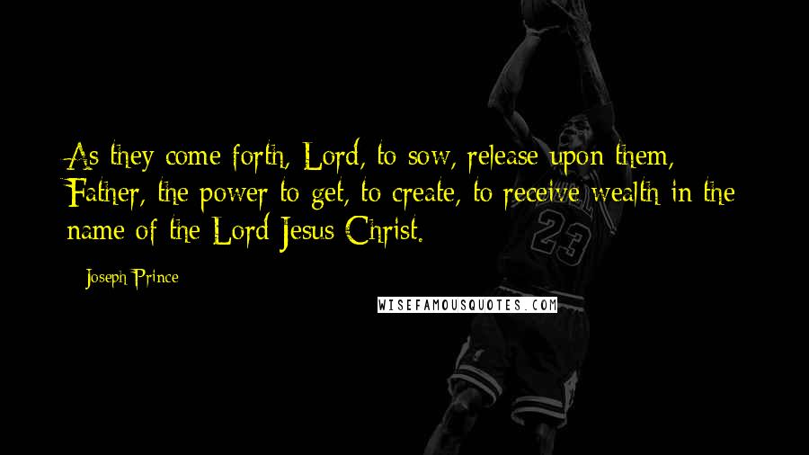 Joseph Prince Quotes: As they come forth, Lord, to sow, release upon them, Father, the power to get, to create, to receive wealth in the name of the Lord Jesus Christ.