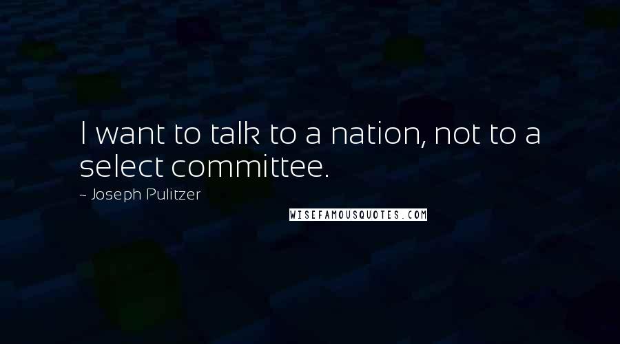 Joseph Pulitzer Quotes: I want to talk to a nation, not to a select committee.