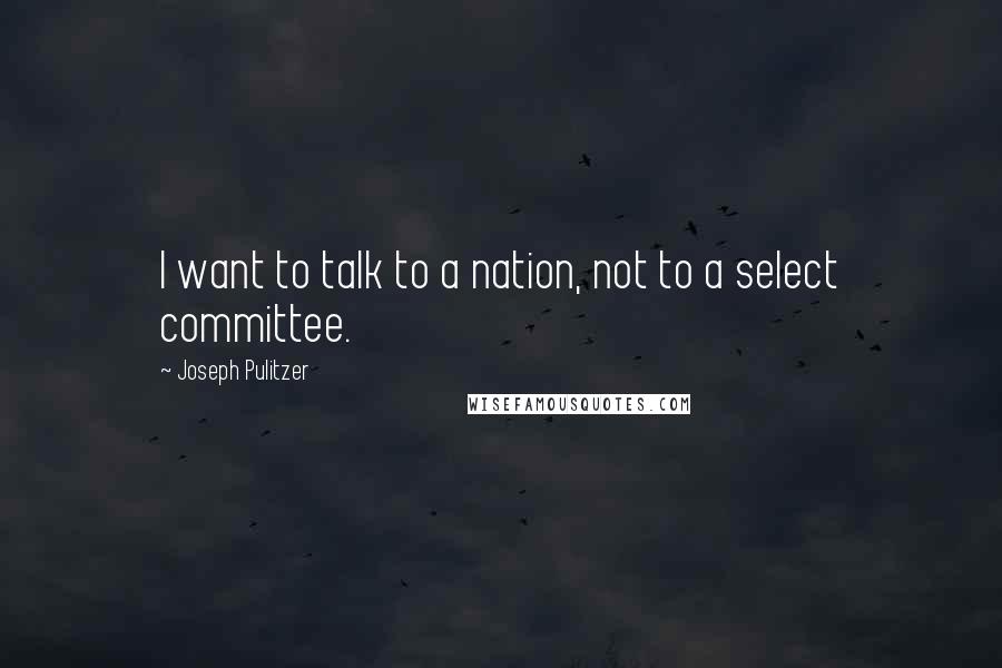 Joseph Pulitzer Quotes: I want to talk to a nation, not to a select committee.