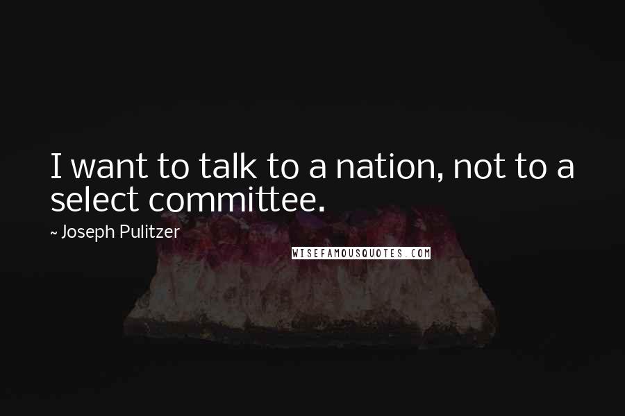 Joseph Pulitzer Quotes: I want to talk to a nation, not to a select committee.