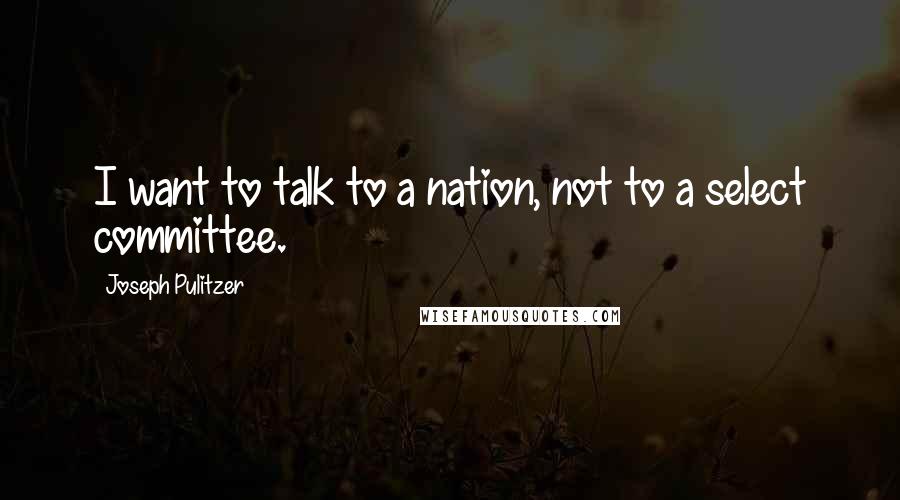 Joseph Pulitzer Quotes: I want to talk to a nation, not to a select committee.