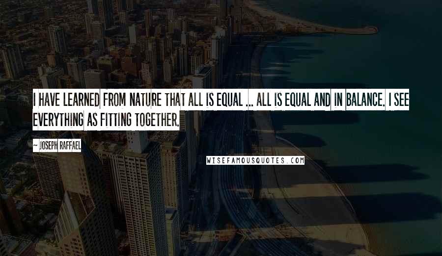 Joseph Raffael Quotes: I have learned from nature that all is equal ... all is equal and in balance. I see everything as fitting together.