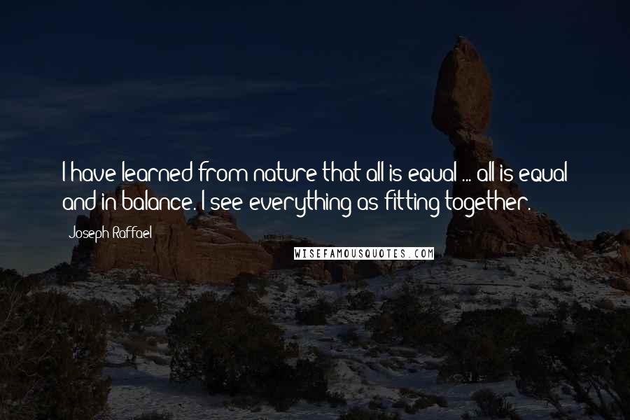 Joseph Raffael Quotes: I have learned from nature that all is equal ... all is equal and in balance. I see everything as fitting together.