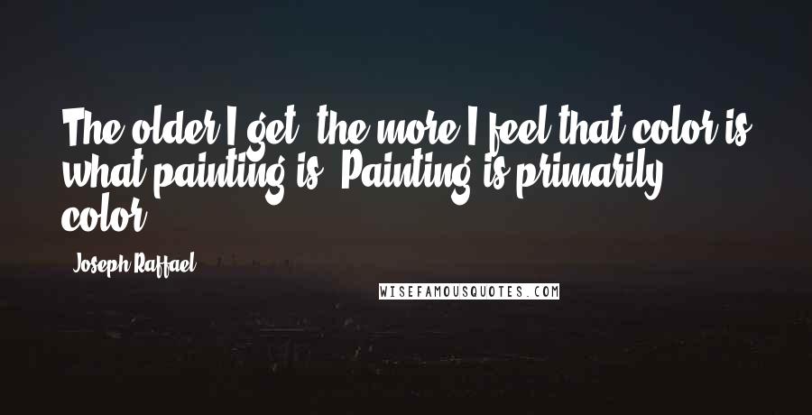 Joseph Raffael Quotes: The older I get, the more I feel that color is what painting is. Painting is primarily color.