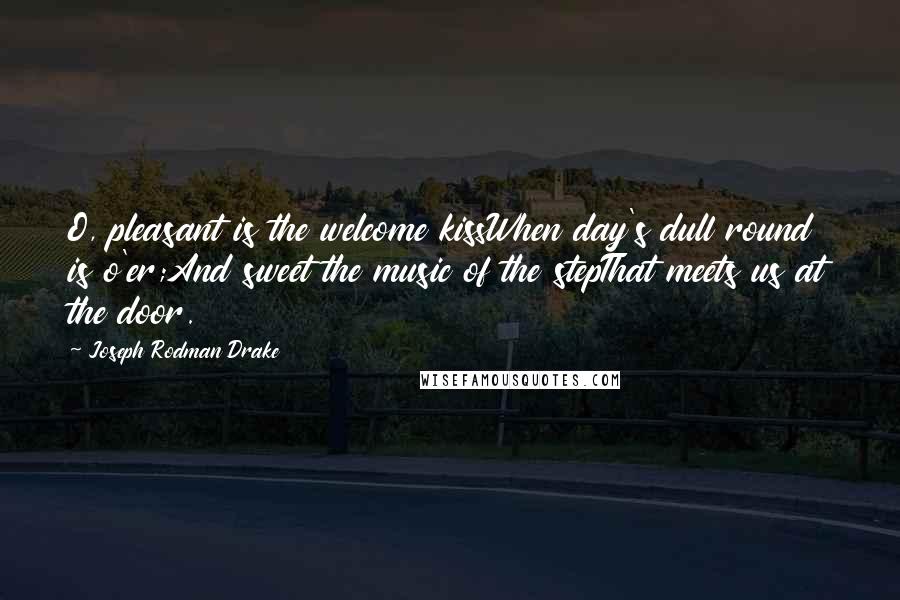 Joseph Rodman Drake Quotes: O, pleasant is the welcome kissWhen day's dull round is o'er;And sweet the music of the stepThat meets us at the door.