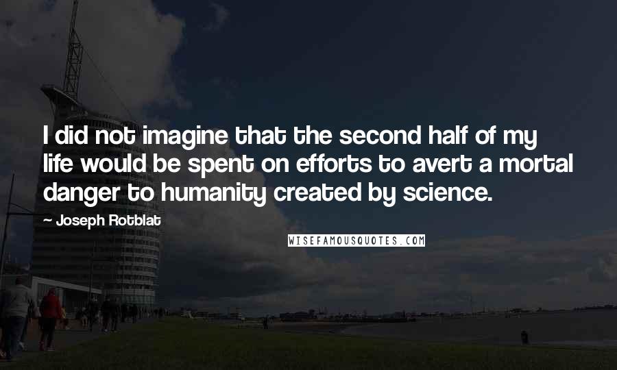 Joseph Rotblat Quotes: I did not imagine that the second half of my life would be spent on efforts to avert a mortal danger to humanity created by science.