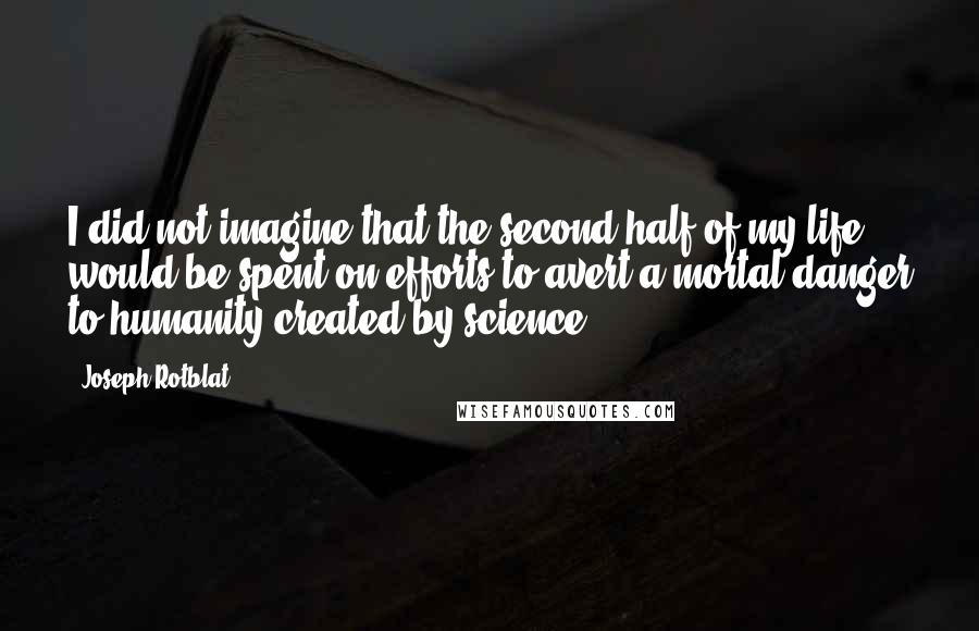 Joseph Rotblat Quotes: I did not imagine that the second half of my life would be spent on efforts to avert a mortal danger to humanity created by science.