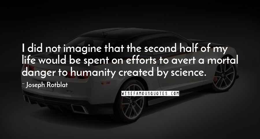 Joseph Rotblat Quotes: I did not imagine that the second half of my life would be spent on efforts to avert a mortal danger to humanity created by science.