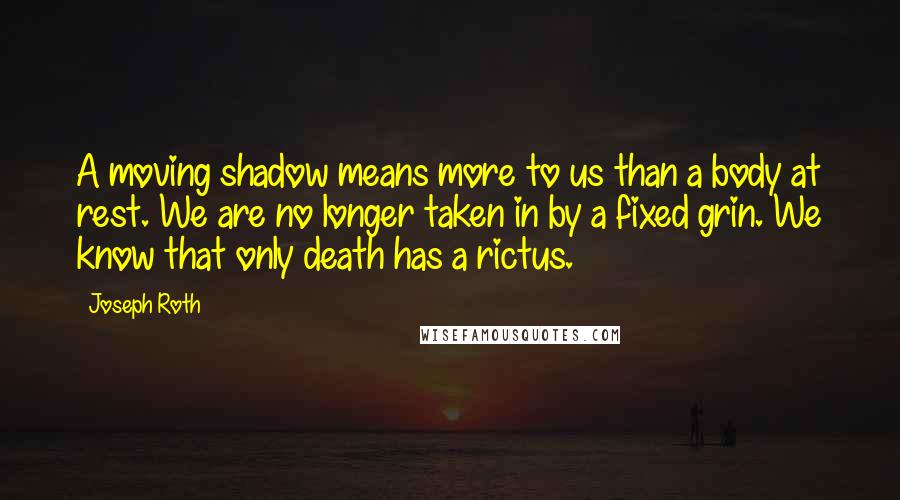 Joseph Roth Quotes: A moving shadow means more to us than a body at rest. We are no longer taken in by a fixed grin. We know that only death has a rictus.