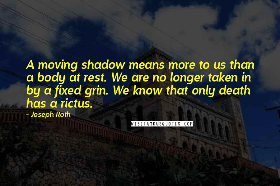 Joseph Roth Quotes: A moving shadow means more to us than a body at rest. We are no longer taken in by a fixed grin. We know that only death has a rictus.