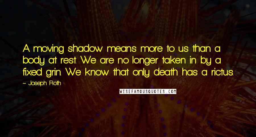 Joseph Roth Quotes: A moving shadow means more to us than a body at rest. We are no longer taken in by a fixed grin. We know that only death has a rictus.
